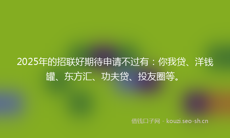 2025年的招联好期待申请不过有：你我贷、洋钱罐、东方汇、功夫贷、投友圈等。