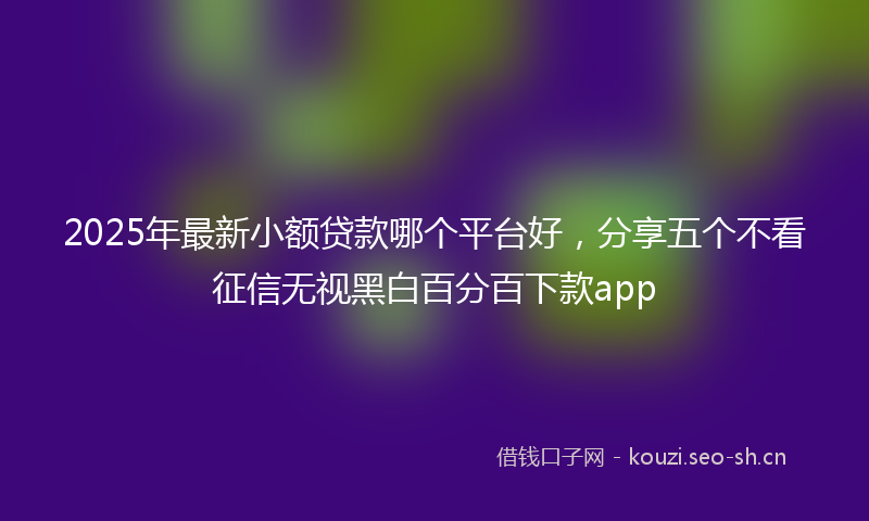2025年最新小额贷款哪个平台好，分享五个不看征信无视黑白百分百下款app