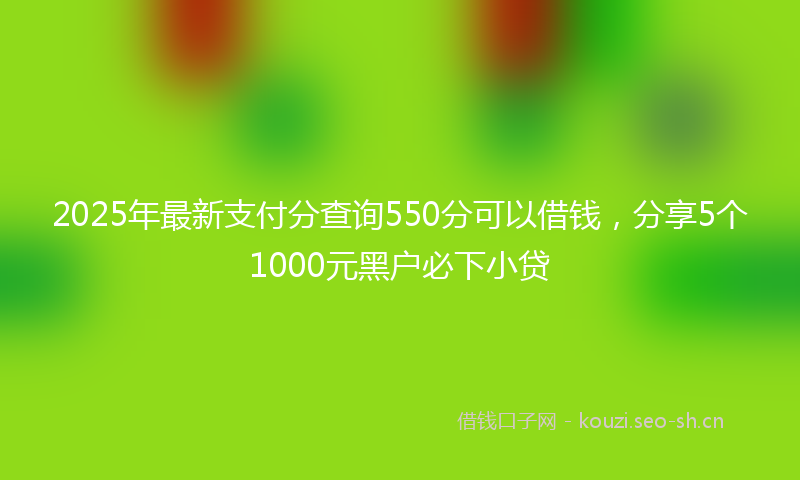 2025年最新支付分查询550分可以借钱，分享5个1000元黑户必下小贷