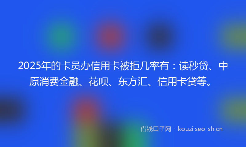 2025年的卡员办信用卡被拒几率有：读秒贷、中原消费金融、花呗、东方汇、信用卡贷等。