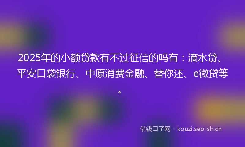 2025年的小额贷款有不过征信的吗有：滴水贷、平安口袋银行、中原消费金融、替你还、e微贷等。