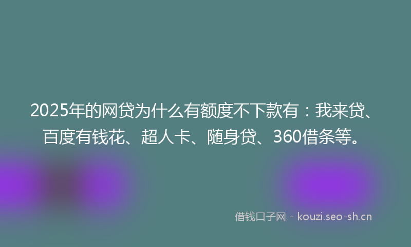 2025年的网贷为什么有额度不下款有：我来贷、百度有钱花、超人卡、随身贷、360借条等。