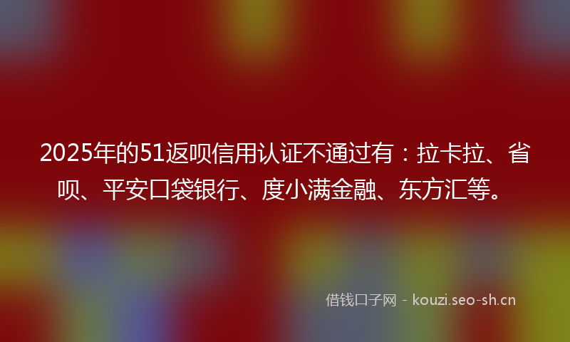 2025年的51返呗信用认证不通过有：拉卡拉、省呗、平安口袋银行、度小满金融、东方汇等。