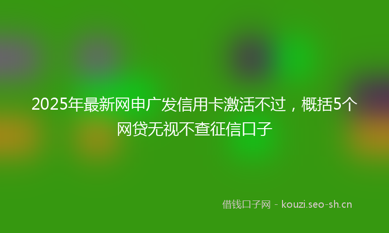 2025年最新网申广发信用卡激活不过，概括5个网贷无视不查征信口子