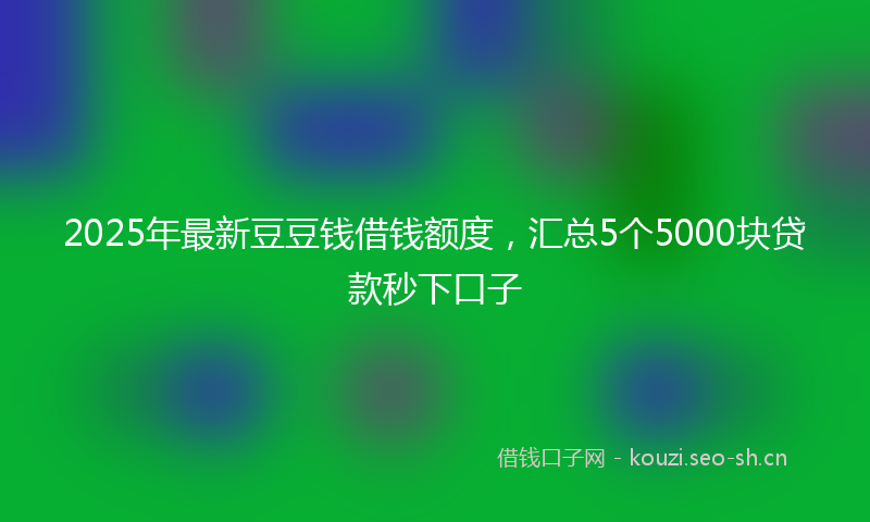 2025年最新豆豆钱借钱额度，汇总5个5000块贷款秒下口子