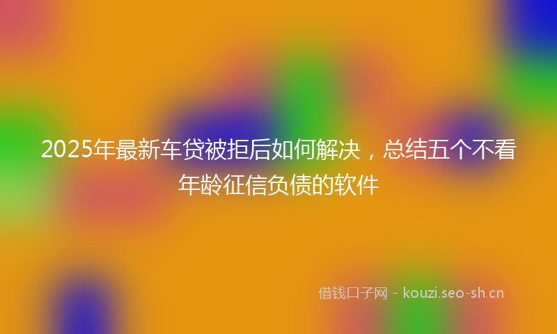 2025年最新车贷被拒后如何解决，总结五个不看年龄征信负债的软件