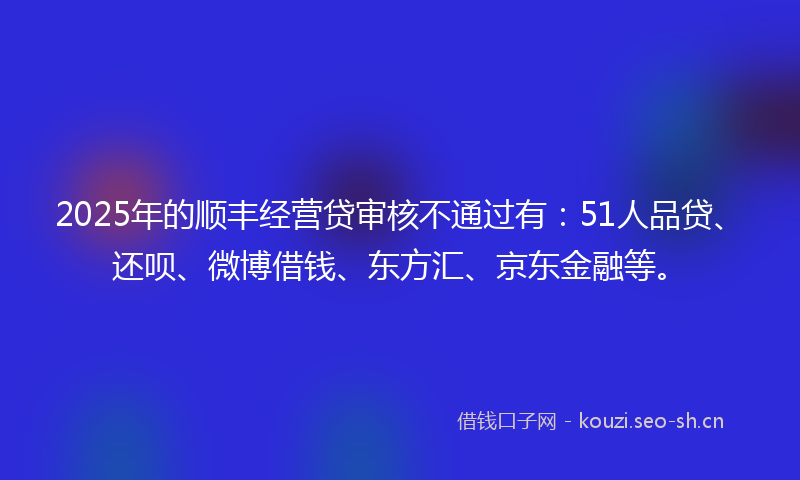 2025年的顺丰经营贷审核不通过有：51人品贷、还呗、微博借钱、东方汇、京东金融等。