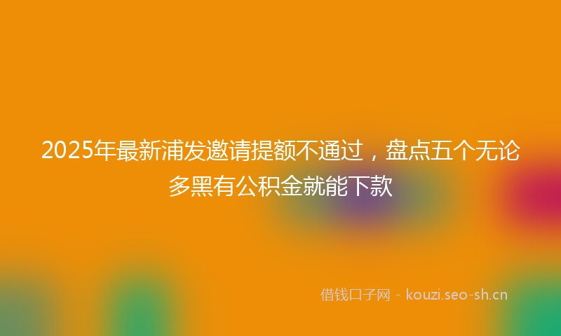 2025年最新浦发邀请提额不通过，盘点五个无论多黑有公积金就能下款
