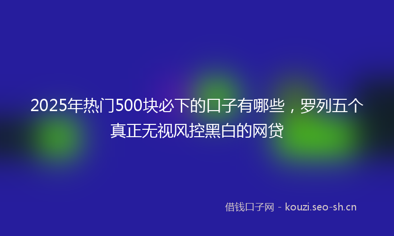 2025年热门500块必下的口子有哪些，罗列五个真正无视风控黑白的网贷