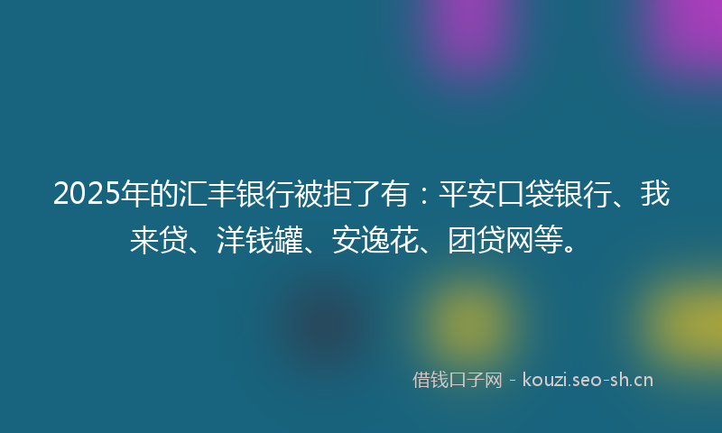 2025年的汇丰银行被拒了有：平安口袋银行、我来贷、洋钱罐、安逸花、团贷网等。