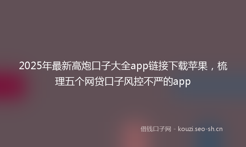 2025年最新高炮口子大全app链接下载苹果，梳理五个网贷口子风控不严的app