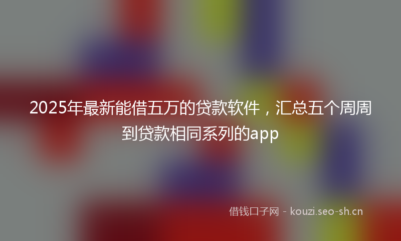2025年最新能借五万的贷款软件，汇总五个周周到贷款相同系列的app