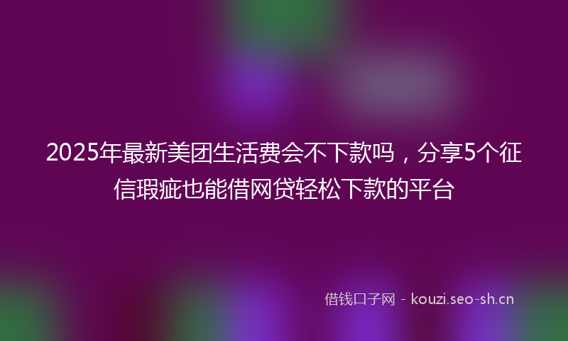2025年最新美团生活费会不下款吗，分享5个征信瑕疵也能借网贷轻松下款的平台
