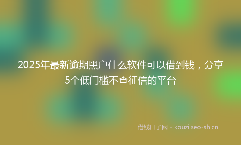 2025年最新逾期黑户什么软件可以借到钱，分享5个低门槛不查征信的平台