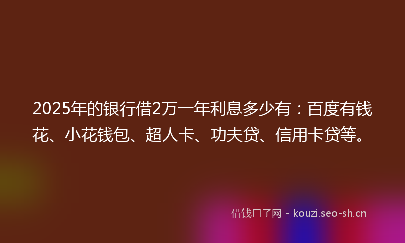 2025年的银行借2万一年利息多少有：百度有钱花、小花钱包、超人卡、功夫贷、信用卡贷等。