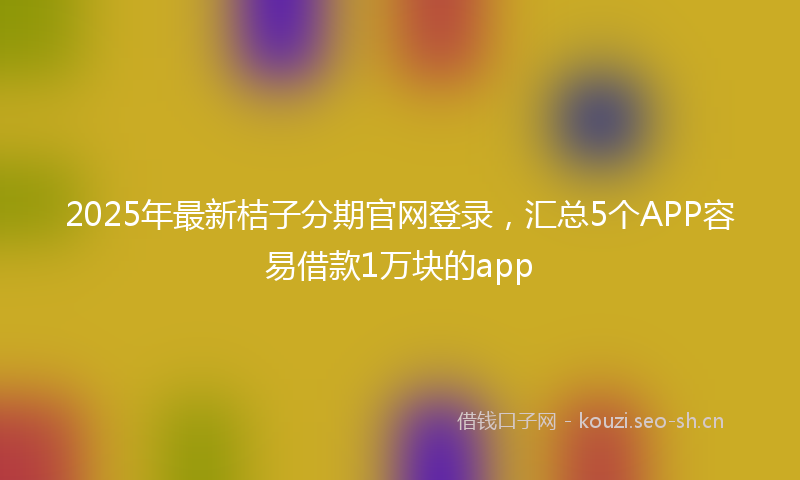 2025年最新桔子分期官网登录，汇总5个APP容易借款1万块的app