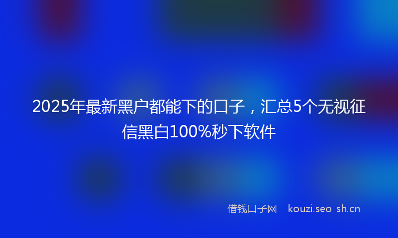 2025年最新黑户都能下的口子，汇总5个无视征信黑白100%秒下软件