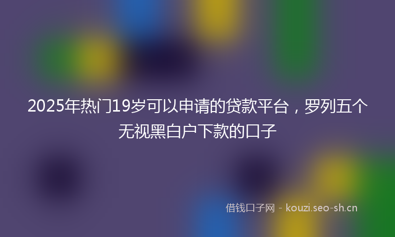 2025年热门19岁可以申请的贷款平台，罗列五个无视黑白户下款的口子