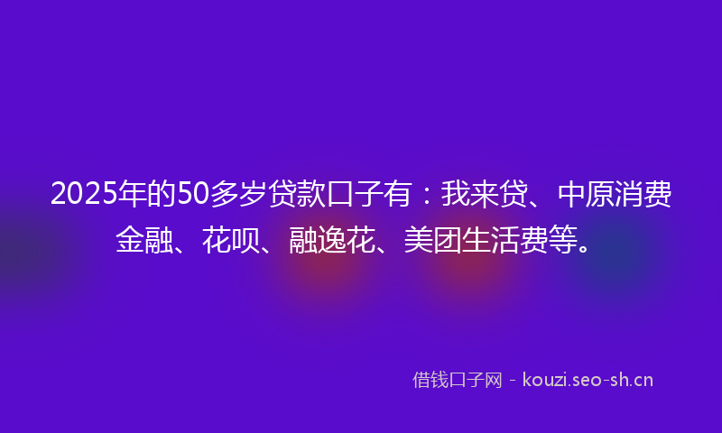 2025年的50多岁贷款口子有：我来贷、中原消费金融、花呗、融逸花、美团生活费等。