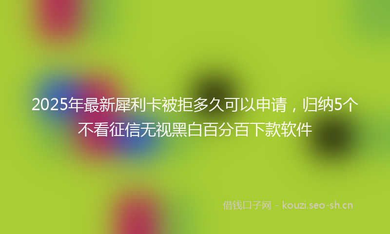 2025年最新犀利卡被拒多久可以申请，归纳5个不看征信无视黑白百分百下款软件
