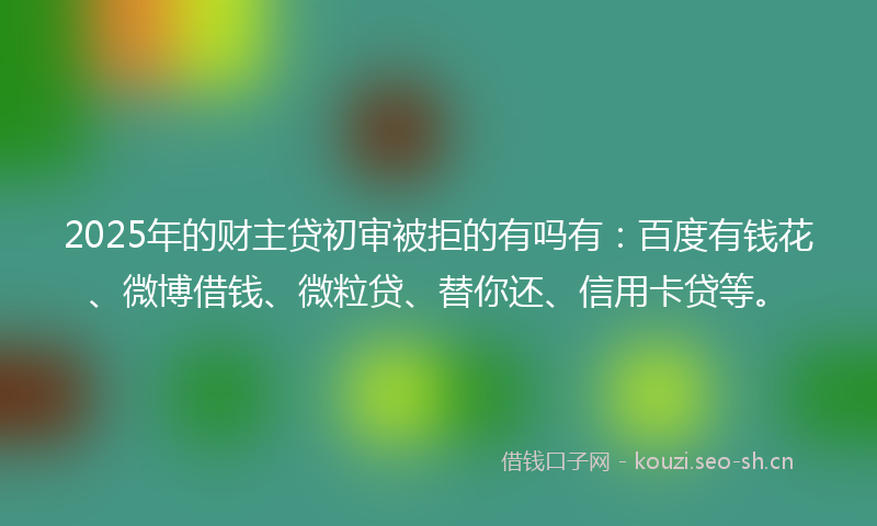 2025年的财主贷初审被拒的有吗有：百度有钱花、微博借钱、微粒贷、替你还、信用卡贷等。