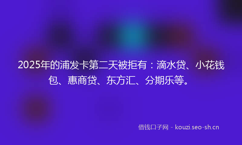 2025年的浦发卡第二天被拒有：滴水贷、小花钱包、惠商贷、东方汇、分期乐等。