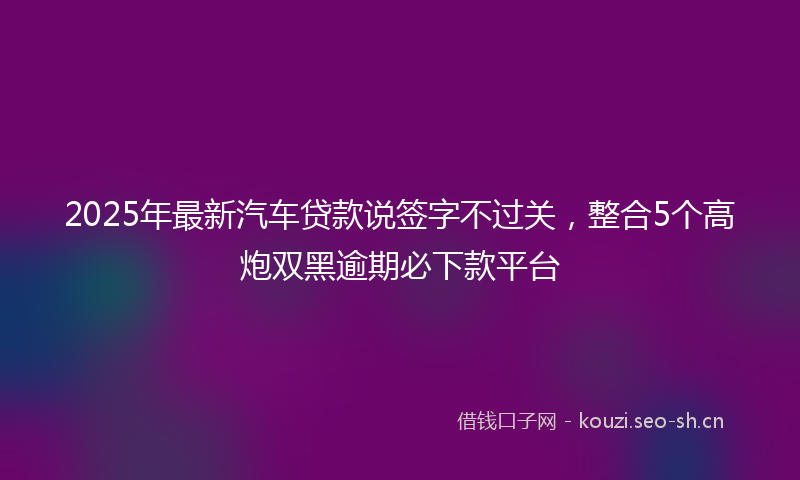 2025年最新汽车贷款说签字不过关，整合5个高炮双黑逾期必下款平台