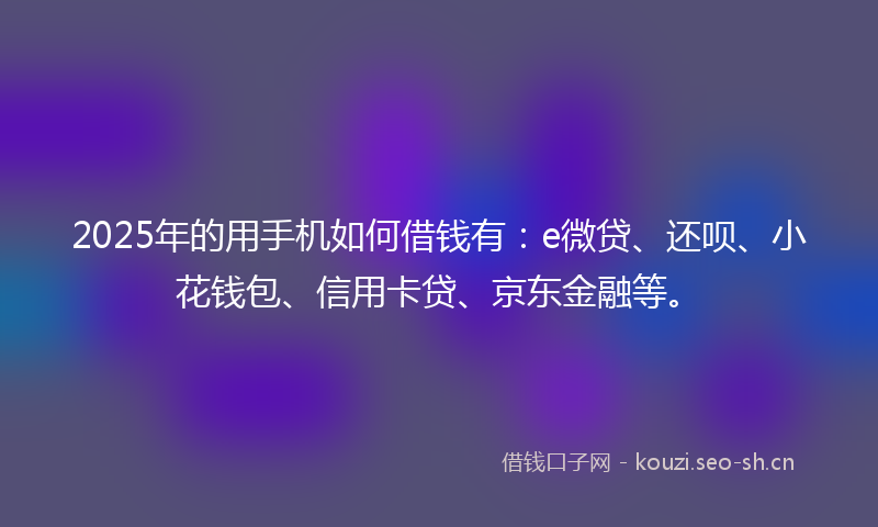 2025年的用手机如何借钱有：e微贷、还呗、小花钱包、信用卡贷、京东金融等。