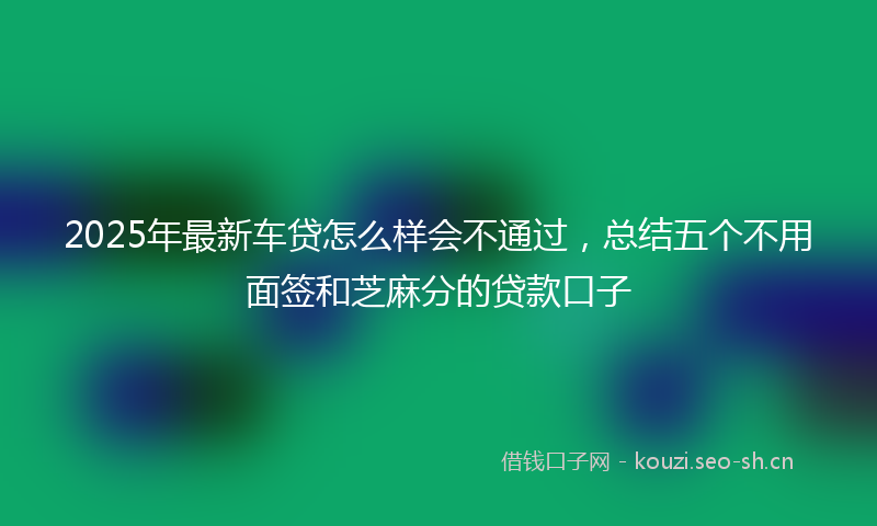 2025年最新车贷怎么样会不通过，总结五个不用面签和芝麻分的贷款口子
