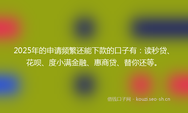 2025年的申请频繁还能下款的口子有：读秒贷、花呗、度小满金融、惠商贷、替你还等。