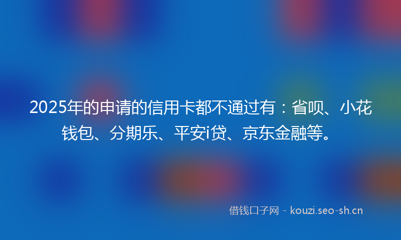 2025年的申请的信用卡都不通过有:省呗、小花钱包、分期乐、平安i贷、京东金融等。