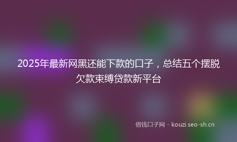 2025年最新网黑还能下款的口子，总结五个摆脱欠款束缚贷款新平台