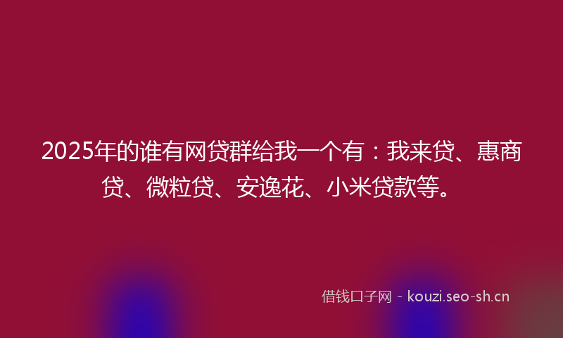 2025年的谁有网贷群给我一个有：我来贷、惠商贷、微粒贷、安逸花、小米贷款等。