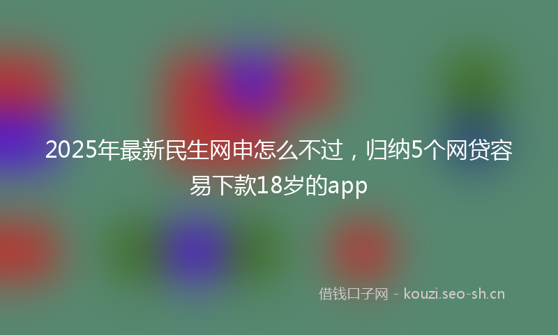 2025年最新民生网申怎么不过，归纳5个网贷容易下款18岁的app