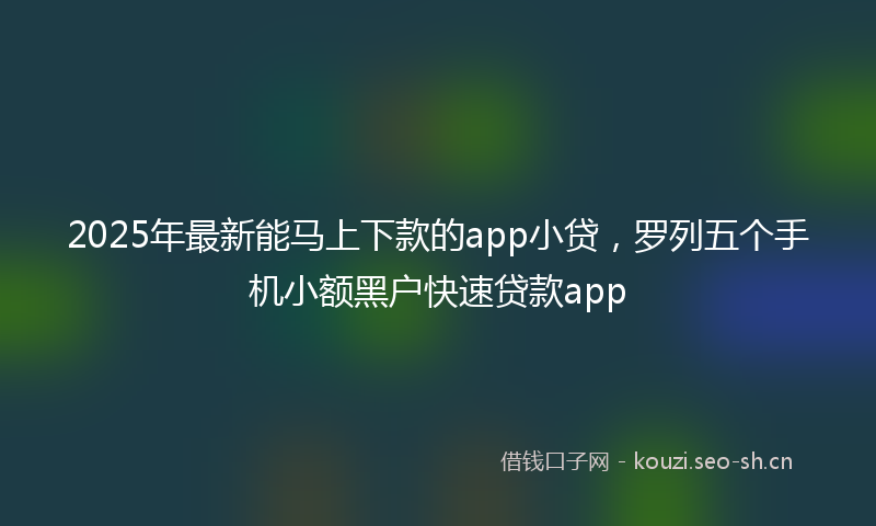 2025年最新能马上下款的app小贷，罗列五个手机小额黑户快速贷款app
