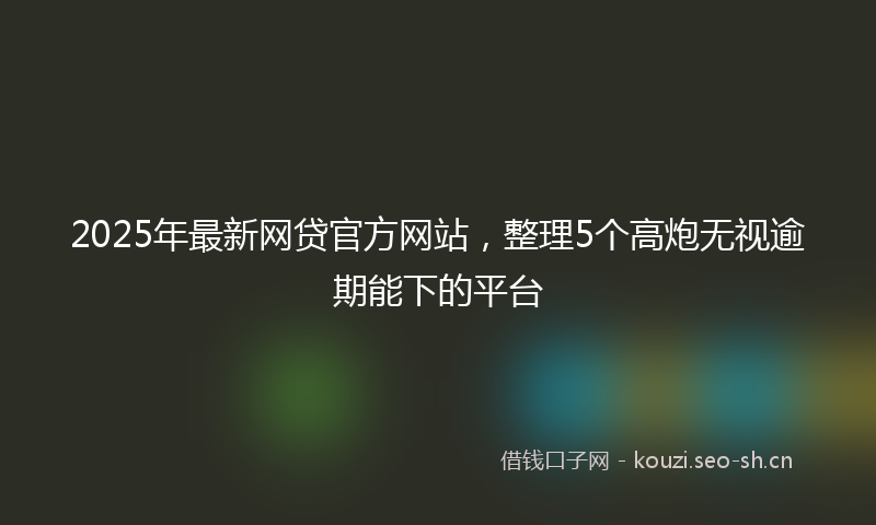 2025年最新网贷官方网站，整理5个高炮无视逾期能下的平台