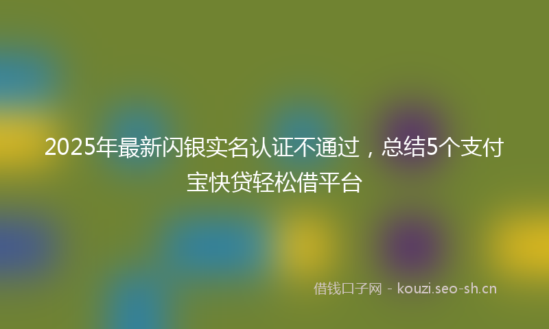 2025年最新闪银实名认证不通过，总结5个支付宝快贷轻松借平台