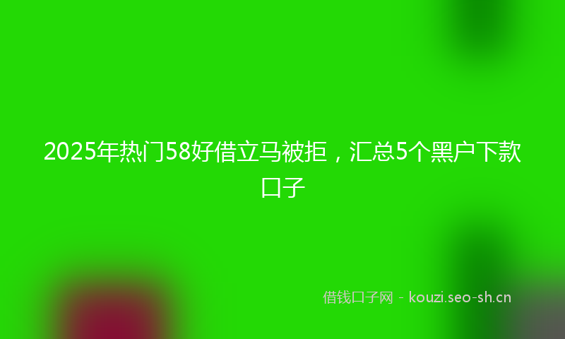 2025年热门58好借立马被拒，汇总5个黑户下款口子