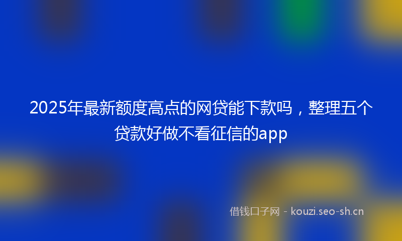 2025年最新额度高点的网贷能下款吗，整理五个贷款好做不看征信的app