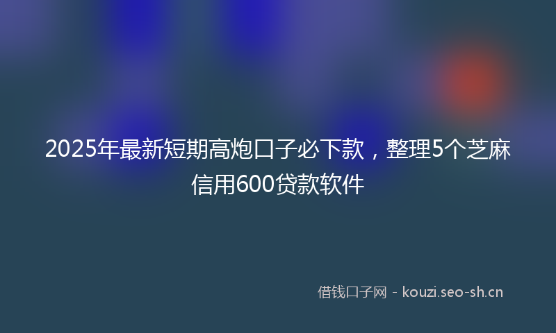 2025年最新短期高炮口子必下款，整理5个芝麻信用600贷款软件