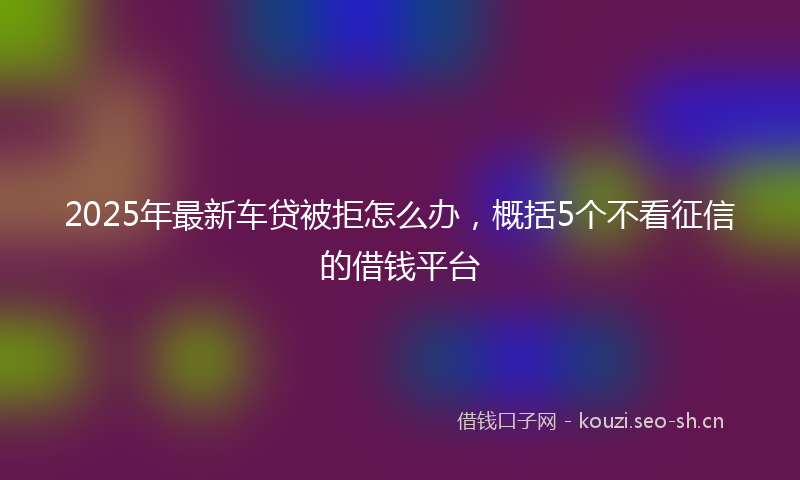 2025年最新车贷被拒怎么办，概括5个不看征信的借钱平台