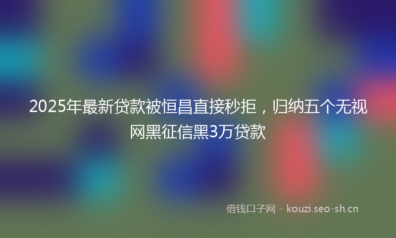 2025年最新贷款被恒昌直接秒拒，归纳五个无视网黑征信黑3万贷款