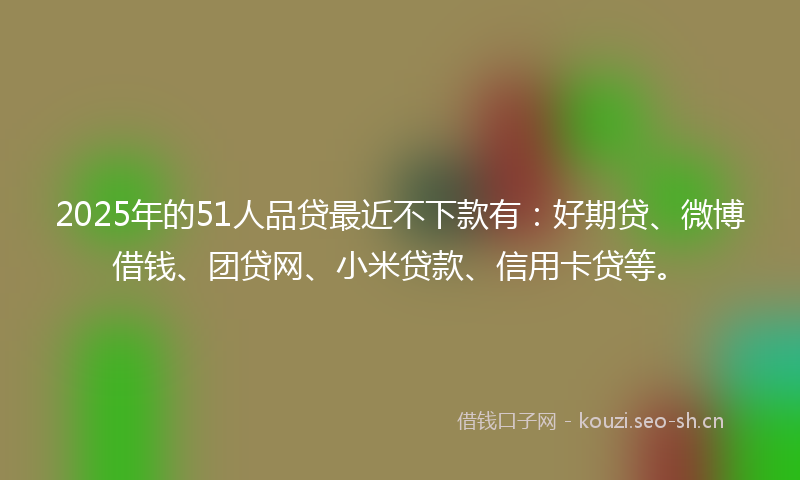 2025年的51人品贷最近不下款有：好期贷、微博借钱、团贷网、小米贷款、信用卡贷等。
