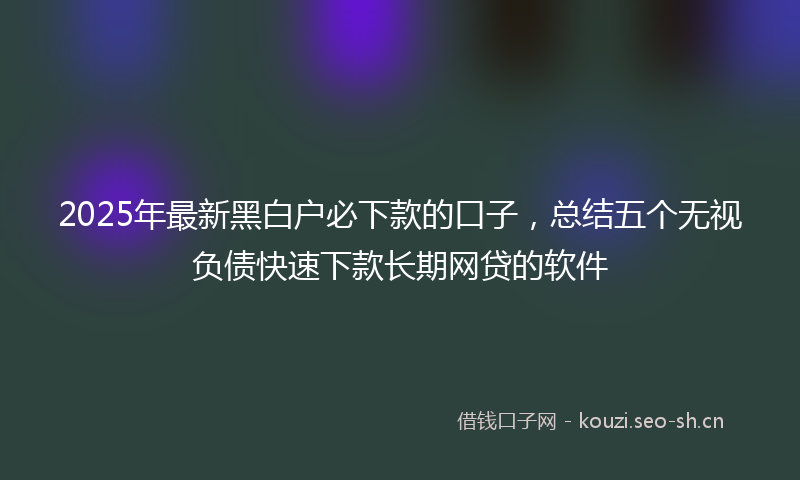 2025年最新黑白户必下款的口子，总结五个无视负债快速下款长期网贷的软件
