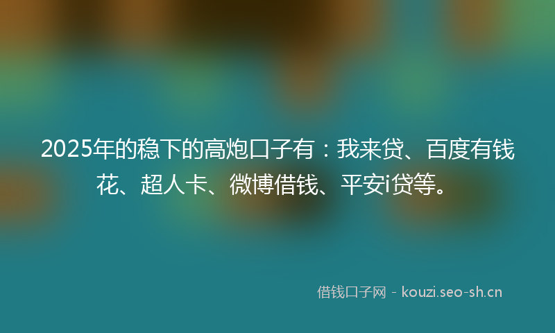 2025年的稳下的高炮口子有：我来贷、百度有钱花、超人卡、微博借钱、平安i贷等。
