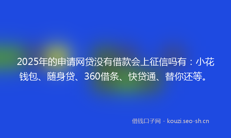 2025年的申请网贷没有借款会上征信吗有：小花钱包、随身贷、360借条、快贷通、替你还等。