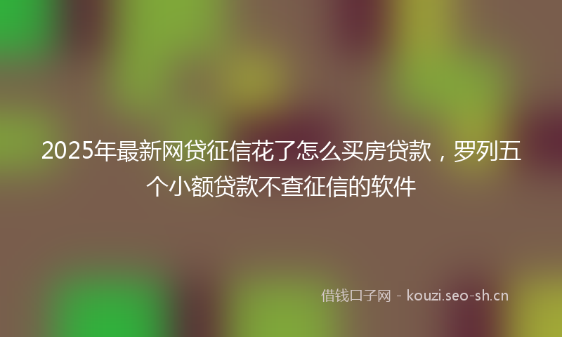 2025年最新网贷征信花了怎么买房贷款，罗列五个小额贷款不查征信的软件