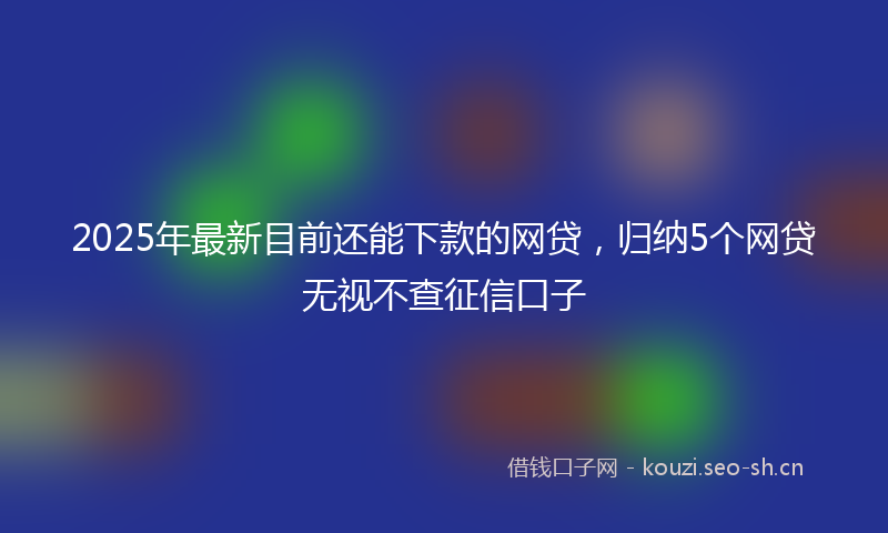 2025年最新目前还能下款的网贷，归纳5个网贷无视不查征信口子