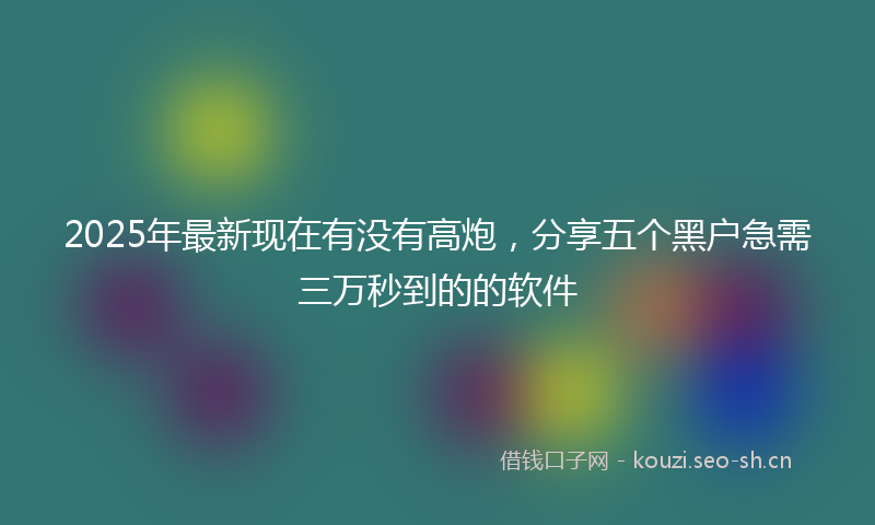 2025年最新现在有没有高炮，分享五个黑户急需三万秒到的的软件