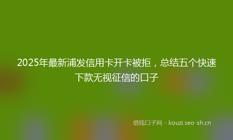 2025年最新浦发信用卡开卡被拒，总结五个快速下款无视征信的口子